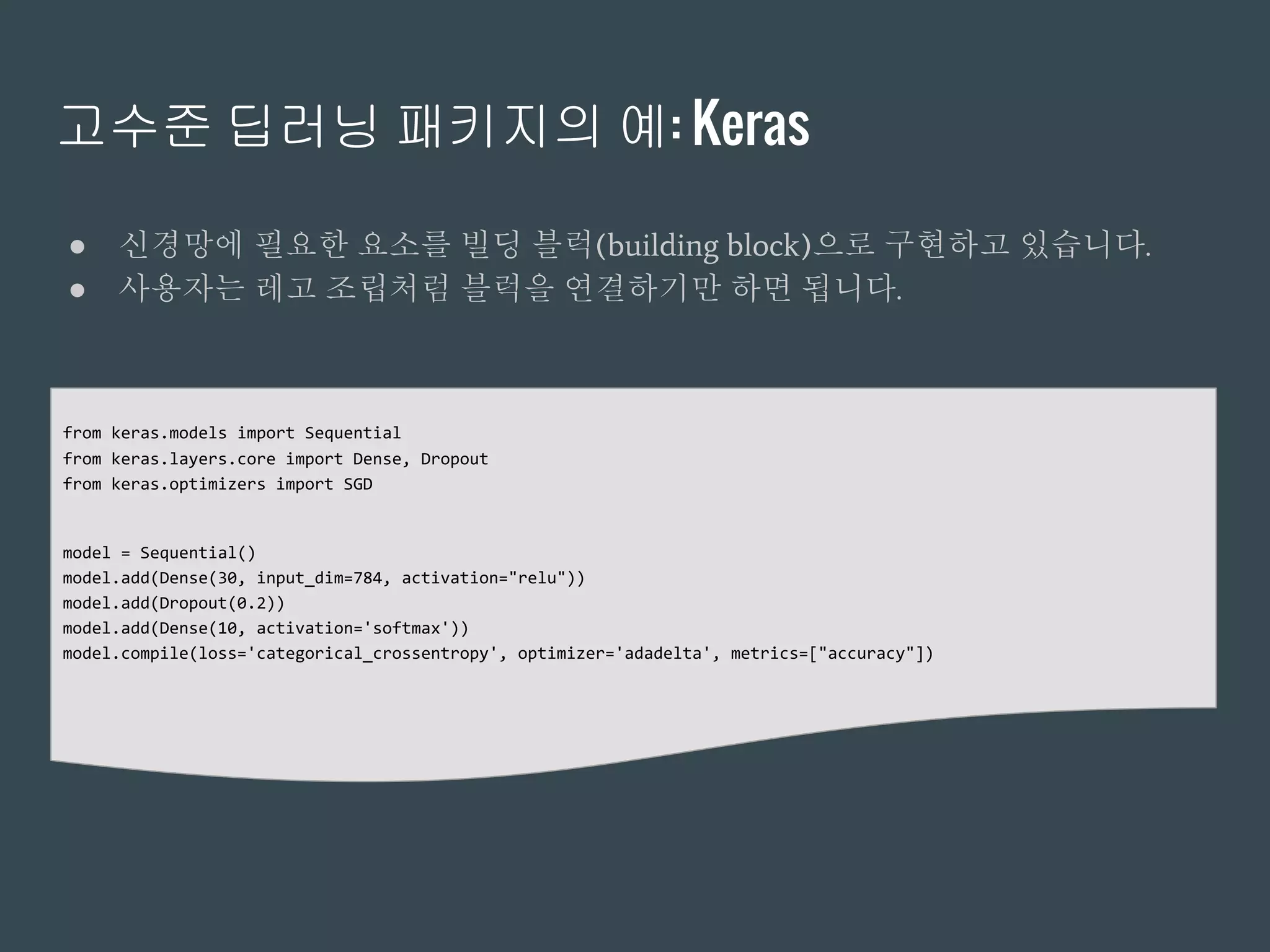 고수준 딥러닝 패키지의 예: Keras
● 신경망에 필요한 요소를 빌딩 블럭(building block)으로 구현하고 있습니다.
● 사용자는 레고 조립처럼 블럭을 연결하기만 하면 됩니다.
from keras.models import Sequential
from keras.layers.core import Dense, Dropout
from keras.optimizers import SGD
model = Sequential()
model.add(Dense(30, input_dim=784, activation="relu"))
model.add(Dropout(0.2))
model.add(Dense(10, activation='softmax'))
model.compile(loss='categorical_crossentropy', optimizer='adadelta', metrics=["accuracy"])
 