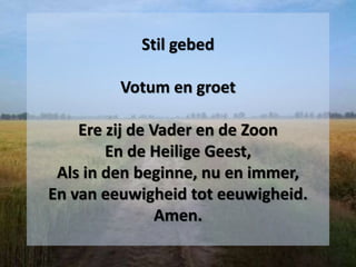 Stil gebed
Votum en groet
Ere zij de Vader en de Zoon
En de Heilige Geest,
Als in den beginne, nu en immer,
En van eeuwigheid tot eeuwigheid.
Amen.
 