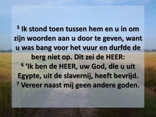 5 Ik stond toen tussen hem en u in om
zijn woorden aan u door te geven, want
u was bang voor het vuur en durfde de
berg niet op. Dit zei de HEER:
6 ‘Ik ben de HEER, uw God, die u uit
Egypte, uit de slavernij, heeft bevrijd.
7 Vereer naast mij geen andere goden.
 