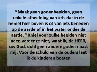 8 Maak geen godenbeelden, geen
enkele afbeelding van iets dat in de
hemel hier boven is of van iets beneden
op de aarde of in het water onder de
aarde. 9 Kniel voor zulke beelden niet
neer, vereer ze niet, want ik, de HEER,
uw God, duld geen andere goden naast
mij. Voor de schuld van de ouders laat
ik de kinderen boeten
 