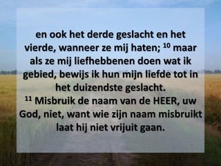 en ook het derde geslacht en het
vierde, wanneer ze mij haten; 10 maar
als ze mij liefhebbenen doen wat ik
gebied, bewijs ik hun mijn liefde tot in
het duizendste geslacht.
11 Misbruik de naam van de HEER, uw
God, niet, want wie zijn naam misbruikt
laat hij niet vrijuit gaan.
 