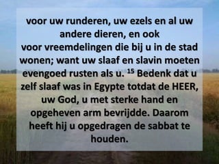 voor uw runderen, uw ezels en al uw
andere dieren, en ook
voor vreemdelingen die bij u in de stad
wonen; want uw slaaf en slavin moeten
evengoed rusten als u. 15 Bedenk dat u
zelf slaaf was in Egypte totdat de HEER,
uw God, u met sterke hand en
opgeheven arm bevrijdde. Daarom
heeft hij u opgedragen de sabbat te
houden.
 