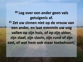 20 Leg over een ander geen vals
getuigenis af.
21 Zet uw zinnen niet op de vrouw van
een ander, en laat evenmin uw oog
vallen op zijn huis, of op zijn akker,
zijn slaaf, zijn slavin, zijn rund of zijn
ezel, of wat hem ook maar toebehoort.’
 