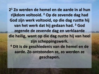 21 Zo werden de hemel en de aarde in al hun
rijkdom voltooid. 2 Op de zevende dag had
God zijn werk voltooid, op die dag rustte hij
van het werk dat hij gedaan had. 3 God
zegende de zevende dag en verklaarde
die heilig, want op die dag rustte hij van heel
zijn scheppingswerk.
4 Dit is de geschiedenis van de hemel en de
aarde. Zo ontstonden ze, zo werden ze
geschapen.
 