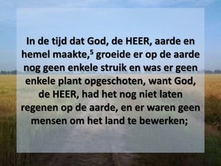 In de tijd dat God, de HEER, aarde en
hemel maakte,5 groeide er op de aarde
nog geen enkele struik en was er geen
enkele plant opgeschoten, want God,
de HEER, had het nog niet laten
regenen op de aarde, en er waren geen
mensen om het land te bewerken;
 