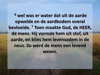 6 wel was er water dat uit de aarde
opwelde en de aardbodem overal
bevloeide. 7 Toen maakte God, de HEER,
de mens. Hij vormde hem uit stof, uit
aarde, en blies hem levensadem in de
neus. Zo werd de mens een levend
wezen.
 