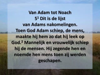 Van Adam tot Noach
51 Dit is de lijst
van Adams nakomelingen.
Toen God Adam schiep, de mens,
maakte hij hem zo dat hij leek op
God.2 Mannelijk en vrouwelijk schiep
hij de mensen. Hij zegende hen en
noemde hen mens toen zij werden
geschapen.
 