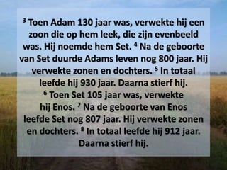 3 Toen Adam 130 jaar was, verwekte hij een
zoon die op hem leek, die zijn evenbeeld
was. Hij noemde hem Set. 4 Na de geboorte
van Set duurde Adams leven nog 800 jaar. Hij
verwekte zonen en dochters. 5 In totaal
leefde hij 930 jaar. Daarna stierf hij.
6 Toen Set 105 jaar was, verwekte
hij Enos. 7 Na de geboorte van Enos
leefde Set nog 807 jaar. Hij verwekte zonen
en dochters. 8 In totaal leefde hij 912 jaar.
Daarna stierf hij.
 