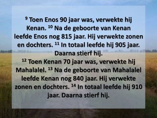 9 Toen Enos 90 jaar was, verwekte hij
Kenan. 10 Na de geboorte van Kenan
leefde Enos nog 815 jaar. Hij verwekte zonen
en dochters. 11 In totaal leefde hij 905 jaar.
Daarna stierf hij.
12 Toen Kenan 70 jaar was, verwekte hij
Mahalalel. 13 Na de geboorte van Mahalalel
leefde Kenan nog 840 jaar. Hij verwekte
zonen en dochters. 14 In totaal leefde hij 910
jaar. Daarna stierf hij.
 