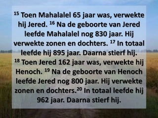 15 Toen Mahalalel 65 jaar was, verwekte
hij Jered. 16 Na de geboorte van Jered
leefde Mahalalel nog 830 jaar. Hij
verwekte zonen en dochters. 17 In totaal
leefde hij 895 jaar. Daarna stierf hij.
18 Toen Jered 162 jaar was, verwekte hij
Henoch. 19 Na de geboorte van Henoch
leefde Jered nog 800 jaar. Hij verwekte
zonen en dochters.20 In totaal leefde hij
962 jaar. Daarna stierf hij.
 