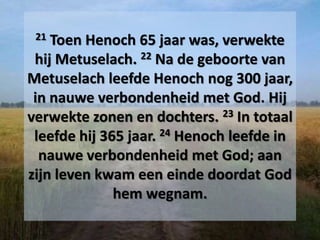 21 Toen Henoch 65 jaar was, verwekte
hij Metuselach. 22 Na de geboorte van
Metuselach leefde Henoch nog 300 jaar,
in nauwe verbondenheid met God. Hij
verwekte zonen en dochters. 23 In totaal
leefde hij 365 jaar. 24 Henoch leefde in
nauwe verbondenheid met God; aan
zijn leven kwam een einde doordat God
hem wegnam.
 