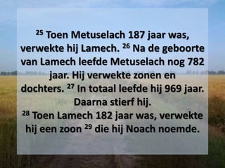 25 Toen Metuselach 187 jaar was,
verwekte hij Lamech. 26 Na de geboorte
van Lamech leefde Metuselach nog 782
jaar. Hij verwekte zonen en
dochters. 27 In totaal leefde hij 969 jaar.
Daarna stierf hij.
28 Toen Lamech 182 jaar was, verwekte
hij een zoon 29 die hij Noach noemde.
 