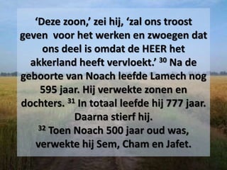 ‘Deze zoon,’ zei hij, ‘zal ons troost
geven voor het werken en zwoegen dat
ons deel is omdat de HEER het
akkerland heeft vervloekt.’ 30 Na de
geboorte van Noach leefde Lamech nog
595 jaar. Hij verwekte zonen en
dochters. 31 In totaal leefde hij 777 jaar.
Daarna stierf hij.
32 Toen Noach 500 jaar oud was,
verwekte hij Sem, Cham en Jafet.
 