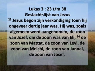 Lukas 3 : 23 t/m 38
Geslachtslijst van Jezus
23 Jezus begon zijn verkondiging toen hij
ongeveer dertig jaar was. Hij was, zoals
algemeen werd aangenomen, de zoon
van Jozef, die de zoon was van Eli, 24 de
zoon van Mattat, de zoon van Levi, de
zoon van Melchi, de zoon van Jannai,
de zoon van Josef,
 