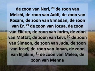 de zoon van Neri, 28 de zoon van
Melchi, de zoon van Addi, de zoon van
Kosam, de zoon van Elmadan, de zoon
van Er, 29 de zoon van Jozua, de zoon
van Eliëzer, de zoon van Jorim, de zoon
van Mattat, de zoon van Levi, 30 de zoon
van Simeon, de zoon van Juda, de zoon
van Josef, de zoon van Jonan, de zoon
van Eljakim, 31 de zoon van Melea, de
zoon van Menna
 