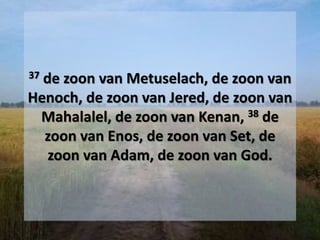 37 de zoon van Metuselach, de zoon van
Henoch, de zoon van Jered, de zoon van
Mahalalel, de zoon van Kenan, 38 de
zoon van Enos, de zoon van Set, de
zoon van Adam, de zoon van God.
 
