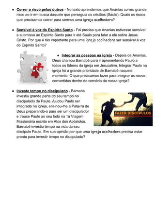 ● Correr o risco pelos outros​ ­ No texto aprendemos que Ananias correu grande 
risco ao ir em busca daquele que perseguia os cristãos (Saulo). Quais os riscos 
que precisamos correr para sermos uma ​igreja acolhedora​? 
 
● Sensível à voz do Espírito Santo​ ­ Foi preciso que Ananias estivesse sensível 
e submisso ao Espírito Santo para ir até Saulo para falar a ele sobre Jesus 
Cristo. Por que é tão importante para uma ​igreja acolhedora​ ser sensível à voz 
do Espírito Santo? 
 
● Integrar as pessoas na igreja​ ­ Depois de Ananias, 
Deus chamou Barnabé para ir apresentando Paulo a 
todos os líderes da igreja em Jerusalém. Integrar Paulo na 
igreja foi a grande prioridade de Barnabé naquele 
momento. O que precisamos fazer para integrar os novos 
convertidos dentro do convívio da nossa igreja? 
 
● Investe tempo no discipulado​ ­ Barnabé 
investiu grande parte do seu tempo no 
discipulado de Paulo. Ajudou Paulo ser 
integrado na igreja, ensinou­lhe a Palavra de 
Deus preparando­o para ser um discipulador 
e trouxe Paulo ao seu lado na 1a Viagem 
Missionária escrita em Atos dos Apóstolos. 
Barnabé investiu tempo na vida do seu 
discípulo Paulo. Em sua opinião por que uma ​igreja acolhedora​ precisa estar 
pronta para investir tempo no discipulado? 
 