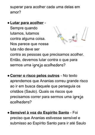 superar para acolher cada uma delas em 
amor? 
 
●Lutar para acolher​ ­ 
Sempre quando 
lutamos, lutamos 
contra alguma coisa. 
Nos parece que nossa 
luta não deve ser 
contra as pessoas que precisamos acolher. 
Então, devemos lutar contra o que para 
sermos uma ​igreja acolhedora​? 
 
●Correr o risco pelos outros​ ­ No texto 
aprendemos que Ananias correu grande risco 
ao ir em busca daquele que perseguia os 
cristãos (Saulo). Quais os riscos que 
precisamos correr para sermos uma ​igreja
acolhedora​? 
 
●Sensível à voz do Espírito Santo​ ­ Foi 
preciso que Ananias estivesse sensível e 
submisso ao Espírito Santo para ir até Saulo 
 