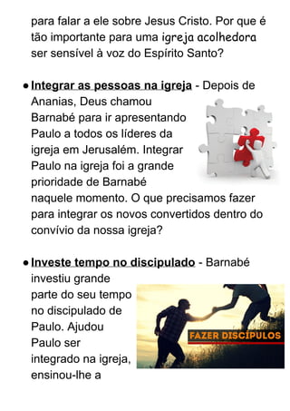 para falar a ele sobre Jesus Cristo. Por que é 
tão importante para uma ​igreja acolhedora 
ser sensível à voz do Espírito Santo? 
 
●Integrar as pessoas na igreja​ ­ Depois de 
Ananias, Deus chamou 
Barnabé para ir apresentando 
Paulo a todos os líderes da 
igreja em Jerusalém. Integrar 
Paulo na igreja foi a grande 
prioridade de Barnabé 
naquele momento. O que precisamos fazer 
para integrar os novos convertidos dentro do 
convívio da nossa igreja? 
 
●Investe tempo no discipulado​ ­ Barnabé 
investiu grande 
parte do seu tempo 
no discipulado de 
Paulo. Ajudou 
Paulo ser 
integrado na igreja, 
ensinou­lhe a 
 