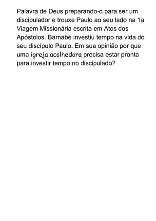 Palavra de Deus preparando­o para ser um 
discipulador e trouxe Paulo ao seu lado na 1a 
Viagem Missionária escrita em Atos dos 
Apóstolos. Barnabé investiu tempo na vida do 
seu discípulo Paulo. Em sua opinião por que 
uma ​igreja acolhedora​ precisa estar pronta 
para investir tempo no discipulado? 
 