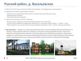 Рузский район, д. Васильевское
201614
 Проект: КП «River House» (10 участков) МО, Рузский район, с/п Колюбакинское, д.Васильевское.
 Характеристика района окружающей застройки:
- Первая линия на левом берегу Москвы-реки, сосновый бор с реликтовыми соснами;
- Санаторий имени Герцина;
- Церковь Воскресения Словущего.
 Транспортная доступность (65 км от Москвы):
- Минское шоссе, завершение комплексной реконструкции в 1 кв. 2016 года
- Посёлок связан автобусным сообщением с Москвой (от м. Тушинская автобус Москва — Тучково — Руза);
- Рядом находятся: ж/д станция Тучково (станции в Москве: Кунцевская - Фили - Беговая - Белорусский вокзал).
 Васильевское — деревня на левом берегу Москвы-реки в Рузском районе Московской области на
границе с Одинцовском районом, входящее в сельское поселение Колюбакинское. Через реку
перекинут пешеходный висячий мост к центру реабилитации УДП РФ (Санаторий им. Герцена) он
находится в экологически чистой зоне Московской области на правом берегу Москвы-реки. Мягкий
климат среднерусской полосы, смешанный хвойно-лиственный лес и живописный ландшафт.
ООО «МЕТТЭМ-Строительные технологии»
 