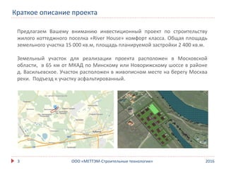 20163
Краткое описание проекта
ООО «МЕТТЭМ-Строительные технологии»
Предлагаем Вашему вниманию инвестиционный проект по строительству
жилого коттеджного поселка «River House» комфорт класса. Общая площадь
земельного участка 15 000 кв.м, площадь планируемой застройки 2 400 кв.м.
Земельный участок для реализации проекта расположен в Московской
области, в 65 км от МКАД по Минскому или Новорижскому шоссе в районе
д. Васильевское. Участок расположен в живописном месте на берегу Москва
реки. Подъезд к участку асфальтированный.
 