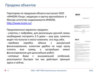 2016ООО «МЕТТЭМ-Строительные технологии»9
Партнером по продажам объекта выступает ООО
«ИНКОМ-Лэнд», входящее в группу крупнейшего в
Москве агентство недвижимости ИНКОМ,
http://www.incom.ru/.
Предложенные варианты продажи:
- участки с подрядом, для реализации данной схемы
необходимо построить 2-3 дома – шоу рум, клиенты
видят что получат и могут изменять его под себя;
- продажа коробки здания с рассрочкой
финансирования, клиентам удобно не надо сразу
платить всю сумму, а застройщик имеет
финансирование для дальнейших работ;
- готовые дома с минимальной отделкой,
реализуются быстрее так как действует принцип
здесь и сейчас.
Продажа объектов
 