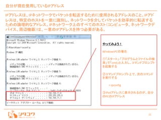 21
自分が現在使用しているIPアドレス
IPアドレスは、IPネットワークでパケットを転送するために使用されるアドレスのこと。IPアド
レスは、特定のホストを一意に識別し、ネットワークを介してパケットを効率的に転送する
ための論理的なアドレス。IPネットワーク上のすべてのホスト（コンピュータ、ネットワークデ
バイス、周辺機器）は、一意のIPアドレスを持つ必要がある。
やってみよう！
WindowsPCの場合：
①「スタート」-「プログラムとファイルの検
索」で「cmd」と入力し、コマンドプロンプト
を起動する
②コマンドプロンプト上で、次のコマンド
を実行する
> ipconfig
③IPv4アドレスに表示されるのが、自分
のPCのIPアドレス
 