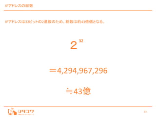 23
IPアドレスの総数
IPアドレスは32ビットの2進数のため、総数は約43億個となる。
２
32
＝4,294,967,296
≒43億
 