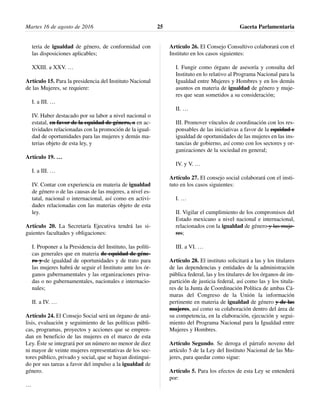 teria de igualdad de género, de conformidad con
las disposiciones aplicables;
XXIII. a XXV. …
Artículo 15. Para la presidencia del Instituto Nacional
de las Mujeres, se requiere:
I. a III. …
IV. Haber destacado por su labor a nivel nacional o
estatal, en favor de la equidad de género, o en ac-
tividades relacionadas con la promoción de la igual-
dad de oportunidades para las mujeres y demás ma-
terias objeto de esta ley, y
Artículo 19. …
I. a III. …
IV. Contar con experiencia en materia de igualdad
de género o de las causas de las mujeres, a nivel es-
tatal, nacional o internacional, así como en activi-
dades relacionadas con las materias objeto de esta
ley.
Artículo 20. La Secretaría Ejecutiva tendrá las si-
guientes facultades y obligaciones:
I. Proponer a la Presidencia del Instituto, las políti-
cas generales que en materia de equidad de géne-
ro y de igualdad de oportunidades y de trato para
las mujeres habrá de seguir el Instituto ante los ór-
ganos gubernamentales y las organizaciones priva-
das o no gubernamentales, nacionales e internacio-
nales;
II. a IV. …
Artículo 24. El Consejo Social será un órgano de aná-
lisis, evaluación y seguimiento de las políticas públi-
cas, programas, proyectos y acciones que se empren-
dan en beneficio de las mujeres en el marco de esta
Ley. Éste se integrará por un número no menor de diez
ni mayor de veinte mujeres representativas de los sec-
tores público, privado y social, que se hayan distingui-
do por sus tareas a favor del impulso a la igualdad de
género.
…
Artículo 26. El Consejo Consultivo colaborará con el
Instituto en los casos siguientes:
I. Fungir como órgano de asesoría y consulta del
Instituto en lo relativo al Programa Nacional para la
Igualdad entre Mujeres y Hombres y en los demás
asuntos en materia de igualdad de género y muje-
res que sean sometidos a su consideración;
II. …
III. Promover vínculos de coordinación con los res-
ponsables de las iniciativas a favor de la equidad e
igualdad de oportunidades de las mujeres en las ins-
tancias de gobierno, así como con los sectores y or-
ganizaciones de la sociedad en general;
IV. y V. …
Artículo 27. El consejo social colaborará con el insti-
tuto en los casos siguientes:
I. …
II. Vigilar el cumplimiento de los compromisos del
Estado mexicano a nivel nacional e internacional,
relacionados con la igualdad de género y las muje-
res;
III. a VI. …
Artículo 28. El instituto solicitará a las y los titulares
de las dependencias y entidades de la administración
pública federal, las y los titulares de los órganos de im-
partición de justicia federal, así como las y los titula-
res de la Junta de Coordinación Política de ambas Cá-
maras del Congreso de la Unión la información
pertinente en materia de igualdad de género y de las
mujeres, así como su colaboración dentro del área de
su competencia, en la elaboración, ejecución y segui-
miento del Programa Nacional para la Igualdad entre
Mujeres y Hombres.
Artículo Segundo. Se deroga el párrafo noveno del
artículo 5 de la Ley del Instituto Nacional de las Mu-
jeres, para quedar como sigue:
Artículo 5. Para los efectos de esta Ley se entenderá
por:
Martes 16 de agosto de 2016 Gaceta Parlamentaria25
 