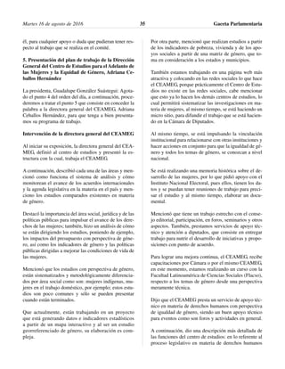 él, para cualquier apoyo o duda que pudieran tener res-
pecto al trabajo que se realiza en el comité.
5. Presentación del plan de trabajo de la Dirección
General del Centro de Estudios para el Adelanto de
las Mujeres y la Equidad de Género, Adriana Ce-
ballos Hernández
La presidenta, Guadalupe González Suástegui: Agota-
do el punto 4 del orden del día, a continuación, proce-
deremos a tratar el punto 5 que consiste en conceder la
palabra a la directora general del CEAMEG, Adriana
Ceballos Hernández, para que tenga a bien presenta-
mos su programa de trabajo.
Intervención de la directora general del CEAMEG
Al iniciar su exposición, la directora general del CEA-
MEG, definió al centro de estudios y presentó la es-
tructura con la cual, trabaja el CEAMEG.
A continuación, describió cada una de las áreas y men-
cionó como funciona el sistema de análisis y cómo
monitorean el avance de los acuerdos internacionales
y la agenda legislativa en la materia en el país y men-
ciono los estudios comparados existentes en materia
de género.
Destacó la importancia del área social, jurídica y de las
políticas públicas para impulsar el avance de los dere-
chos de las mujeres; también, hizo un análisis de cómo
se están dirigiendo los estudios, poniendo de ejemplo,
los impactos del presupuesto con perspectiva de géne-
ro, así como los indicadores de género y las políticas
públicas dirigidas a mejorar las condiciones de vida de
las mujeres.
Mencionó que los estudios con perspectiva de género,
están sistematizados y metodológicamente diferencia-
dos por área social como son: mujeres indígenas, mu-
jeres en el trabajo doméstico, por ejemplo; estos estu-
dios son poco comunes y sólo se pueden presentar
cuando están terminados.
Que actualmente, están trabajando en un proyecto
que está generando datos e indicadores estadísticos
a partir de un mapa interactivo y al ser un estudio
georreferenciado de género, su elaboración es com-
pleja.
Por otra parte, mencionó que realizan estudios a partir
de los indicadores de pobreza, vivienda y de los apo-
yos sociales a partir de una matriz de género, que to-
ma en consideración a los estados y municipios.
También estamos trabajando en una página web más
atractiva y colocando en las redes sociales lo que hace
el CEAMEG, porque prácticamente el Centro de Estu-
dios no existe en las redes sociales, cabe mencionar
que esto ya lo hacen los demás centros de estudios, lo
cual permitirá sistematizar las investigaciones en ma-
teria de mujeres, al mismo tiempo, se está haciendo un
micro sitio, para difundir el trabajo que se está hacien-
do en la Cámara de Diputados.
Al mismo tiempo, se está impulsando la vinculación
institucional para relacionarse con otras instituciones y
hacer acciones en conjunto para que la igualdad de gé-
nero y todos los temas de género, se conozcan a nivel
nacional.
Se está realizando una memoria histórica sobre el de-
sarrollo de las mujeres, por lo que pidió apoyo con el
Instituto Nacional Electoral, pues ellos, tienen los da-
tos y se puedan tener reuniones de trabajo para preci-
sar el estudio y al mismo tiempo, elaborar un docu-
mental.
Mencionó que tiene un trabajo estrecho con el conse-
jo editorial, participación, en foros, seminarios y otros
aspectos. También, prestamos servicios de apoyo téc-
nico y atención a diputados, que consiste en entregar
trabajo para nutrir el desarrollo de iniciativas y propo-
siciones con punto de acuerdo.
Para lograr una mejora continua, el CEAMEG, recibe
capacitaciones por Cámara o por el mismo CEAMEG,
en este momento, estamos realizando un curso con la
Facultad Latinoamérica de Ciencias Sociales (Flacso),
respecto a los temas de género desde una perspectiva
meramente técnica.
Dijo que el CEAMEG presta un servicio de apoyo téc-
nico en materia de derechos humanos con perspectiva
de igualdad de género, siendo un buen apoyo técnico
para eventos como son foros y actividades en general.
A continuación, dio una descripción más detallada de
las funciones del centro de estudios: en lo referente al
proceso legislativo en materia de derechos humanos
Martes 16 de agosto de 2016 Gaceta Parlamentaria35
 