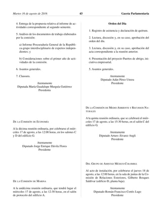 4. Entrega de la propuesta relativa al informe de ac-
tividades correspondiente al segundo semestre.
5. Análisis de los documentos de trabajo elaborados
por la comisión:
a) Informe Procuraduría General de la Repúbli-
ca-grupo interdisciplinario de expertos indepen-
dientes; y
b) Consideraciones sobre el primer año de acti-
vidades de la comisión.
6. Asuntos generales.
7. Clausura.
Atentamente
Diputada María Guadalupe Murguía Gutiérrez
Presidenta
DE LA COMISIÓN DE ECONOMÍA
A la décima reunión ordinaria, por celebrarse el miér-
coles 17 de agosto, a las 12:00 horas, en los salones C
y D del edificio G.
Atentamente
Diputado Jorge Enrique Dávila Flores
Presidente
DE LA COMISIÓN DE MARINA
A la undécima reunión ordinaria, que tendrá lugar el
miércoles 17 de agosto, a las 12:30 horas, en el salón
de protocolo del edificio A.
Orden del Día
1. Registro de asistencia y declaración de quórum.
2. Lectura, discusión y, en su caso, aprobación del
orden del día.
3. Lectura, discusión y, en su caso, aprobación del
acta correspondiente a la reunión anterior.
4. Presentación del proyecto Puertos de abrigo, ini-
ciativa empresarial.
5. Asuntos generales.
Atentamente
Diputado Adán Pérez Utrera
Presidente
DE LA COMISIÓN DE MEDIO AMBIENTE Y RECURSOS NA-
TURALES
A la quinta reunión ordinaria, que se celebrará el miér-
coles 17 de agosto, a las 15:30 horas, en el salón C del
edificio G.
Atentamente
Diputado Arturo Álvarez Angli
Presidente
DEL GRUPO DE AMISTAD MÉXICO-COLOMBIA
Al acto de instalación, por celebrarse el jueves 18 de
agosto, a las 12:00 horas, en la sala de juntas de la Co-
misión de Relaciones Exteriores, Gilberto Bosques
Saldívar (edificio D, planta baja).
Atentamente
Diputado Román Francisco Cortés Lugo
Presidente
Martes 16 de agosto de 2016 Gaceta Parlamentaria43
 