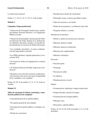 La observación electoral
Fechas: 5, 7, 10, 12, 14, 17, 19, 21, 24 de octubre
Módulo V
Campañas: Etapa postelectoral
• Valoración del desempeño institucional y político
del Instituto Nacional Electoral y los Organismos
Públicos Locales
• Valoración del desempeño institucional del Tribu-
nal Electoral del Poder Judicial de la Federación,
los tribunales electorales estatales y la Fiscalía Es-
pecializada para la Atención de Delitos Electorales
• Los resultados electorales y la nueva conforma-
ción del mapa político-electoral
• La LXIII Legislatura. Agendas potenciales y la ru-
ta hacia 2018.
• El sistema de medios de impugnación en materia
electoral
• El Tribunal Electoral del Poder Judicial de la Fe-
deración
• Elementos clave de la litis electoral, la judicializa-
ción electoral como factor clave para la legitimidad
de los candidatos y las campañas
Fechas: 26, 28, 31 de octubre; 4, 7, 9, 11, 14, 16 de no-
viembre.
Módulo VI
Taller de estrategias de debate, marketing y comu-
nicación política en las campañas
• Conceptualización de la opinión pública
• El esquema general de una campaña
• Investigación de opinión pública y estrategia (war
room)
• Diseño de cuestionario
• Introducción al diseño de cuestionario
• Principales sesgos y efectos que deben evitarse
• Tipos de encuestas y sus límites
• Orden de las preguntas y su influencia entre ellas
• Preguntas abiertas y cerradas
Introducción al muestreo:
• Diseño y análisis de encuestas por muestreo
• Muestreo aleatorio simple
• Muestreo aleatorio estratificado
• Muestreo por conglomerados
• Muestreo sistemático
Encuestas:
• Encuesta panel
• Trackings
• Encuesta de salida
• La logística
• Planificación de exit polls
Imagen:
• Comunicación, marketing e imagen institucional
• Imagen deseada y gestión de imagen
• Construcción de la imagen pública
• Mensajes clave
• Persuasión y opinión pública
Fechas: 18, 23, 25, 28, 30 de noviembre; 2, 5, 7 y 9 de
diciembre.
Gaceta Parlamentaria Martes 16 de agosto de 201656
 