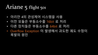 Ariane 5 flight 501
• 아리안 4의 관성제어 시스템을 사용
• 이전 모듈은 부동소수를 16bit 로 처리
• 다른 장치들은 부동소수를 64bit 로 처리
• Overflow Exception 이 발생해서 과도한 궤도 수정이
폭발의 원인
 