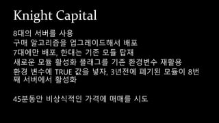 Knight Capital
8대의 서버를 사용
구매 알고리즘을 업그레이드해서 배포
7대에만 배포, 한대는 기존 모듈 탑재
새로운 모듈 활성화 플래그를 기존 환경변수 재활용
환경 변수에 TRUE 값을 넣자, 3년전에 폐기된 모듈이 8번
째 서버에서 활성화
45분동안 비상식적인 가격에 매매를 시도
 