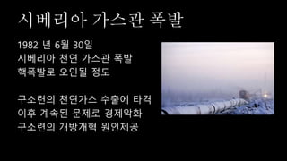 시베리아 가스관 폭발
1982 년 6월 30일
시베리아 천연 가스관 폭발
핵폭발로 오인될 정도
구소련의 천연가스 수출에 타격
이후 계속된 문제로 경제악화
구소련의 개방개혁 원인제공
 