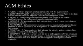 ACM Ethics
• 1. PUBLIC - Software engineers shall act consistently with the public interest.
• 2. CLIENT AND EMPLOYER - Software engineers shall act in a manner that is in the best
interests of their client and employer consistent with the public interest.
• 3. PRODUCT - Software engineers shall ensure that their products and related
modifications meet the highest professional standards possible.
• 4. JUDGMENT - Software engineers shall maintain integrity and independence in their
professional judgment.
• 5. MANAGEMENT - Software engineering managers and leaders shall subscribe to and
promote an ethical approach to the management of software development and
maintenance.
• 6. PROFESSION - Software engineers shall advance the integrity and reputation of the
profession consistent with the public interest.
• 7. COLLEAGUES - Software engineers shall be fair to and supportive of their colleagues.
• 8. SELF - Software engineers shall participate in lifelong learning regarding the practice
of their profession and shall promote an ethical approach to the practice of the
profession.
 