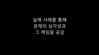 실제 사례를 통해
문제의 심각성과
그 책임을 공감
 