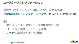 13 #awsblackbelt
ユースケース②レプリケーション
継続的レプリケーション機能（CDC）＋マルチAZ
⇒継続的なRDBレプリケーションサービスとしてDMSを利用
例）
• オンプレミス to AWS データ連携基盤の一部
• リージョン間のデータベース連携
• DWHへの継続的なデータ反映
 