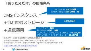 15 #awsblackbelt
「使った分だけ」の価格体系
※東京リージョンでの2016年12月時点の価格です
※上記は一部抜粋のため、正確な価格は以下URLをご確認ください
※利用方法によっては、別途CloudWatch LogsやS3の利用料金が発生します
https://aws.amazon.com/jp/dms/pricing/
DMSインスタンス
＋汎用SSDストレージ
＋通信費用
dms.t2.micro: $0.028/時間
dms.c4.4xlarge: $1.564/時間 等
0.138/GB/月
インバウンド：無料
同一AZ内での通信：無料
アウトバウンド（同リージョン別AZ）：$0.010/GB
アウトバウンド（インターネット）：$0.140/GB
 