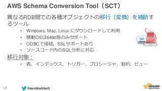 18 #awsblackbelt
AWS Schema Conversion Tool（SCT）
異なるRDB間での各種オブジェクトの移行（変換）を補助す
るツール
• Windows, Mac, Linux にダウンロードして利用
• 稼動OSは64bit版のみサポート
• ODBCで接続。SSLサポートあり
• ソースコード内のSQL分析に対応
移行対象：
• 表、インデックス、トリガー、プロシージャ、制約、ビュー
 