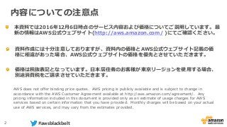 2 #awsblackbelt
本資料では2016年12月6日時点のサービス内容および価格についてご説明しています。最
新の情報はAWS公式ウェブサイト(http://aws.amazon.com/ )にてご確認ください。
資料作成には十分注意しておりますが、資料内の価格とAWS公式ウェブサイト記載の価
格に相違があった場合、AWS公式ウェブサイトの価格を優先とさせていただきます。
内容についての注意点
AWS does not offer binding price quotes. AWS pricing is publicly available and is subject to change in
accordance with the AWS Customer Agreement available at http://aws.amazon.com/agreement/. Any
pricing information included in this document is provided only as an estimate of usage charges for AWS
services based on certain information that you have provided. Monthly charges will be based on your actual
use of AWS services, and may vary from the estimates provided.
価格は税抜表記となっています。日本居住者のお客様が東京リージョンを使用する場合、
別途消費税をご請求させていただきます。
 
