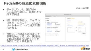 24 #awsblackbelt
Redshiftの最適化支援機能
• データが入った（既存の）
Redshiftに接続し、最適化を支
援する機能
• 統計情報を取得し、ディスト
リビューションキー、および
ソートキーについて推奨が表
示される
• 操作ミスで間違った設定にす
る事を防止するため、実行前
にRedshiftの SNAPSHOT を
取得しておく事を推奨
2016/11/18 更新
http://docs.aws.amazon.com/SchemaConversionTool/latest/userguide/CHAP_SchemaConversionTool.RedshiftOpt.html
 