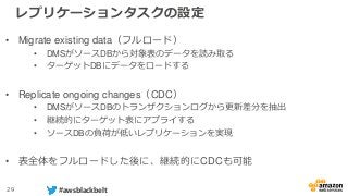 29 #awsblackbelt
レプリケーションタスクの設定
• Migrate existing data（フルロード）
• DMSがソースDBから対象表のデータを読み取る
• ターゲットDBにデータをロードする
• Replicate ongoing changes（CDC）
• DMSがソースDBのトランザクションログから更新差分を抽出
• 継続的にターゲット表にアプライする
• ソースDBの負荷が低いレプリケーションを実現
• 表全体をフルロードした後に、継続的にCDCも可能
 