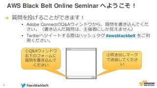 3 #awsblackbelt
質問を投げることができます！
• Adobe ConnectのQ&Aウィンドウから、質問を書き込んでくだ
さい。（書き込んだ質問は、主催者にしか見えません）
• Twitterへツイートする際はハッシュタグ #awsblackbelt をご利
用ください。
①Q&Aウィンドウ
右下のフォームに
質問を書き込んで
ください
②吹き出しマーク
で送信してくださ
い
AWS Black Belt Online Seminar へようこそ！
 
