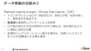 31 #awsblackbelt
データ移動の仕組み②
Replicate ongoing changes（Change Data Capture：CDC）
• トランザクションのログ（REDOログ、BINログ等）を読み取っ
て、更新差分を転送する
• 低負荷な継続的レプリケーションを実現
• ログ読み取りの方法はRDBそれぞれで異なる。読み取れるよう
に事前に設定が必要
• 長期的にレプリケーションし続ける場合は、DMSインスタンス
をマルチAZ構成にする事を推奨
 