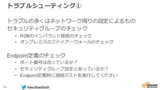36 #awsblackbelt
トラブルシューティング①
トラブルの多くはネットワーク周りの設定によるもの
セキュリティグループのチェック
• RDBのインバウンド接続のチェック
• オンプレミスのファイアーウォールのチェック
Endpoint定義のチェック
• ポート番号は合っているか？
• セキュリティグループ設定とあっているか？
• Endpoint定義時に接続テストを実行してください
 