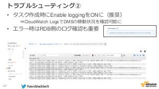 37 #awsblackbelt
トラブルシューティング②
• タスク作成時にEnable loggingをONに（推奨）
⇒CloudWatch LogsでDMSの稼動状況を確認可能に
• エラー時はRDB側のログ確認も重要
 