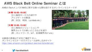 4 #awsblackbelt
AWS Black Belt Online Seminar とは
AWSのTechメンバがAWSに関する様々な事を紹介するオンラインセミナーです
【水曜 18:00~19:00】
主にAWSサービスの紹介や
アップデートの解説
(例：EC2、RDS、Lambda etc.)
【火曜 12:00~13:00】
主にAWSのソリューションや
業界カットでの使いどころなどを紹介
(例：ネットワーク、IoT、金融業界向け etc.)
※最新の情報は下記をご確認下さい。
オンラインセミナーのスケジュール&申し込みサイト
https://aws.amazon.com/jp/about-aws/events/webinars/
 