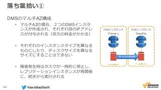 46 #awsblackbelt
落ち葉拾い①
DMSのマルチAZ構成
• マルチAZの場合、２つのDMSインスタ
ンスが作成され、それぞれ別のIPアドレ
スが付与される（双方の料金がかかる）
• それぞれのインスタンスタイプを異なる
ものにしたり、ディスクサイズを異なる
サイズにすることはできない
• 障害発生時はタスクが一時的に停止し、
レプリケーションインスタンスが再開後
に、続きから実行される
DMSインスタンス
Primary
DMSインスタンス
Standby
ディスク同期
 